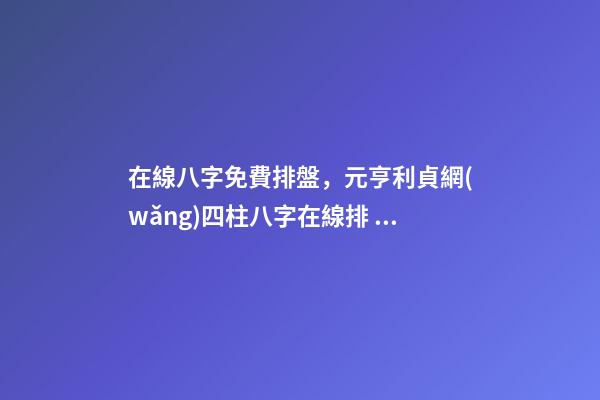 在線八字免費排盤，元亨利貞網(wǎng)四柱八字在線排 生辰八字怎么測，如何測算生辰八字五行缺什么-第1張-觀點-玄機派